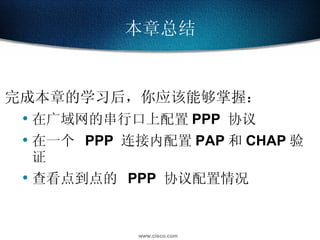 完成本章的学习后，你应该能够掌握： 在广域网的串行口上配置 PPP  协议 在一个  PPP  连接内配置 PAP 和 CHAP 验证 查看点到点的  PPP  协议配置情况 本章总结 