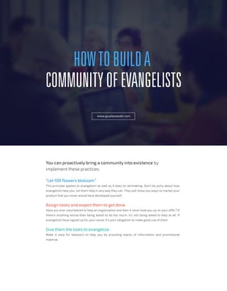 HOWTOBUILDA
COMMUNITYOFEVANGELISTS
www.guykawasaki.com
You can proactively bring a community into existence by
implement these practices:
“Let 100 flowers blossom.”
This principle applies to evangelism as well as it does to rainmaking. Don’t be picky about how
evangelists help you. Let them help in any way they can. They will show you ways to market your
product that you never would have developed yourself.
Assign tasks and expect them to get done.
Have you ever volunteered to help an organization and then it never took you up on your offer? If
there’s anything worse than being asked to do too much, it’s not being asked to help at all. If
evangelists have signed up for your cause, it’s your obligation to make good use of them
Give them the tools to evangelize.
Make it easy for believers to help you by providing stacks of information and promotional
material.
 