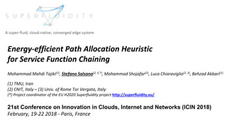 Energy-efficient Path Allocation Heuristic
for Service Function Chaining
Mohammad Mahdi Tajiki(1), Stefano Salsano(2, 3,*), Mohammad Shojafar(2), Luca Chiaraviglio(2, 3), Behzad Akbari(1)
(1) TMU, Iran
(2) CNIT, Italy – (3) Univ. of Rome Tor Vergata, Italy
(*) Project coordinator of the EU H2020 Superfluidity project http://superfluidity.eu/
21st Conference on Innovation in Clouds, Internet and Networks (ICIN 2018)
February, 19-22 2018 - Paris, France
A super-fluid, cloud-native, converged edge system
 