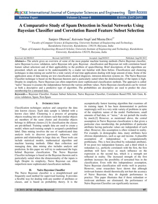 © 2015, IJCSE All Rights Reserved 97
International Journal of Computer Sciences and EngineeringInternational Journal of Computer Sciences and EngineeringInternational Journal of Computer Sciences and EngineeringInternational Journal of Computer Sciences and Engineering Open Access
Review Paper Volume-3, Issue-8 E-ISSN: 2347-2693
A Comparative Study of Spam Detection in Social Networks Using
Bayesian Classifier and Correlation Based Feature Subset Selection
Sanjeev Dhawan1
, Kulvinder Singh2
and Meena Devi3*
1, 2
Faculty of Computer Science & Engineering, University Institute of Engineering and Technology,
Kurukshetra University, Kurukshetra- 136119, Haryana, India
3*
Dept. of Computer Engineering) Research Scholar, University Institute of Engineering and Technology, Kurukshetra
University, Kurukshetra-136119, Haryana, India
Received: Jul /09/2015 Revised: Jul/22/2015 Accepted: Aug/20/2015 Published: Aug/30/ 2015
Abstract— The article gives an overview of some of the most popular machine learning methods (Naïve Bayesian classifier,
naïve Bayesian k-cross validation, naïve Bayesian info gain, Bayesian classification and Bayesian net with correlation based
feature subset selection) and of their applicability to the problem of spam-filtering. Brief descriptions of the algorithms are
presented, which are meant to be understandable by a reader not familiar with them before. Classification and clustering
techniques in data mining are useful for a wide variety of real time applications dealing with large amount of data. Some of the
application areas of data mining are text classification, medical diagnosis, intrusion detection systems etc. The Naive Bayesian
Classifier technique is based on the Bayesian theorem and is particularly suited when the dimensionality of the inputs is high.
Despite its simplicity, Naive Bayesian can often outperform more sophisticated classification methods. The approach is called
“naïve” because it assumes the independence between the various attribute values. Naïve Bayesian classification can be viewed
as both a descriptive and a predictive type of algorithm. The probabilities are descriptive are used to predict the class
membership for a untrained data.
Keywords— Bayesian Classifier, Feature Subset Selection, Naïve Bayesian Classifier, Correlation Based FSS, Info Gain, K-
cross validation, Spam, Non-Spam
I. INTRODUCTION
Classification techniques analyze and categorize the data
into known classes. Each data sample is labeled with a
known class label. Clustering is a process of grouping
objects resulting into set of clusters such that similar objects
are members of the same cluster and dissimilar objects
belongs to different clusters.[1] In classification the classes
are pre-defined. Training sample data are used to create a
model, where each training sample is assigned a predefined
label. Data mining involves the use of sophisticated data
analysis tools to discover previously unknown, valid
patterns and relationships in large data set. These tools can
include statistical models, mathematical algorithm and
machine learning methods. Other than collection and
managing data, data mining also includes analysis and
prediction. In this paper we will try to understand the logic
behind Bayesian classification. The Naive Bayesian
Classifier technique is based on the Bayesian theorem and is
particularly suited when the dimensionality of the inputs is
high. Despite its simplicity, Naive Bayesian can often
outperform more sophisticated classification methods.
II. Naïve Bayesian Classifier
The Naive Bayesian classifier is a straightforward and
frequently used method for supervised learning. It provides
a flexible way for dealing with any number of attributes or
classes, and is based on probability theory. It is the
asymptotically fastest learning algorithm that examines all
its training input. It has been demonstrated to perform
surprisingly well in a very wide variety of problems in spite
of the simplistic nature of the model. Furthermore, small
amounts of bad data, or ‘‘noise,’’ do not perturb the results
by much.[2] However, as mentioned above, the central
assumption in Naive Bayesian classification is that given a
particular class membership, the probabilities of particular
attributes having particular values are independent of each
other. However, this assumption is often violated in reality.
For example, in demographic data, many attributes have
obvious dependencies, such as age and income. A plausible
assumption of independence is computationally
problematic. This is best described by redundant attributes.
If we posit two independent features, and a third which is
redundant (i.e., perfectly correlated) with the first, the first
attribute will have twice as much influence on the
expression as the second has, which is a strength not
reflected in reality. The increased strength of the first
attribute increases the possibility of unwanted bias in the
classification. Even with this independence assumption,
Naive Bayesian classification still works well in practice.
However, some researchers have shown that although
irrelevant features should theoretically not hurt the accuracy
of Naive Bayesian, they do degrade performance in
practice. This paper illustrates that if those redundant or
irrelevant attributes are eliminated, the performance of
Naïve Bayesian Classifier can significantly increase.
 