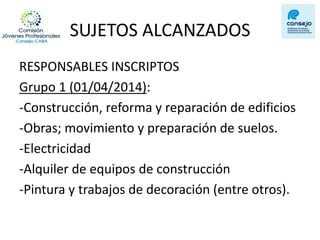 SUJETOS ALCANZADOS 
RESPONSABLES INSCRIPTOS 
Grupo 1 (01/04/2014): 
-Construcción, reforma y reparación de edificios 
-Obras; movimiento y preparación de suelos. 
-Electricidad 
-Alquiler de equipos de construcción 
-Pintura y trabajos de decoración (entre otros).  