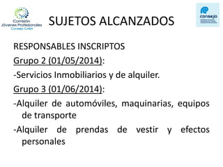 SUJETOS ALCANZADOS 
RESPONSABLES INSCRIPTOS 
Grupo 2 (01/05/2014): 
-Servicios Inmobiliarios y de alquiler. 
Grupo 3 (01/06/2014): 
-Alquiler de automóviles, maquinarias, equipos de transporte 
-Alquiler de prendas de vestir y efectos personales  