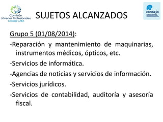 SUJETOS ALCANZADOS 
Grupo 5 (01/08/2014): 
-Reparación y mantenimiento de maquinarias, instrumentos médicos, ópticos, etc. 
-Servicios de informática. 
-Agencias de noticias y servicios de información. 
-Servicios jurídicos. 
-Servicios de contabilidad, auditoría y asesoría fiscal. 
 