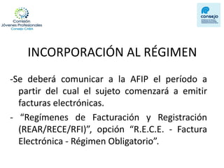 INCORPORACIÓN AL RÉGIMEN 
-Se deberá comunicar a la AFIP el período a partir del cual el sujeto comenzará a emitir facturas electrónicas. 
- “Regímenes de Facturación y Registración (REAR/RECE/RFI)”, opción “R.E.C.E. - Factura Electrónica - Régimen Obligatorio”.  