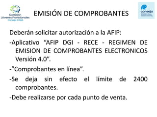 EMISIÓN DE COMPROBANTES 
Deberán solicitar autorización a la AFIP: 
-Aplicativo “AFIP DGI - RECE - REGIMEN DE EMISION DE COMPROBANTES ELECTRONICOS Versión 4.0”. 
-”Comprobantes en línea”. 
-Se deja sin efecto el límite de 2400 comprobantes. 
-Debe realizarse por cada punto de venta.  