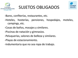 SUJETOS OBLIGADOS 
-Bares, confiterías, restaurantes, etc. 
-Hoteles, hosterías, pensiones, hospedajes, moteles, campings, etc. 
-Casas de baños, masajes y similares. 
-Piscinas de natación y gimnasios. 
-Peluquerías, salones de belleza y similares. 
-Playas de estacionamiento. 
-Indumentaria que no sea ropa de trabajo. 
 