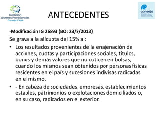 ANTECEDENTES 
-Modificación IG 26893 (BO: 23/9/2013) 
Se grava a la alícuota del 15% a : 
•Los resultados provenientes de la enajenación de acciones, cuotas y participaciones sociales, títulos, bonos y demás valores que no coticen en bolsas, cuando los mismos sean obtenidos por personas físicas residentes en el país y sucesiones indivisas radicadas en el mismo. 
•- En cabeza de sociedades, empresas, establecimientos estables, patrimonios o explotaciones domiciliados o, en su caso, radicados en el exterior.  
