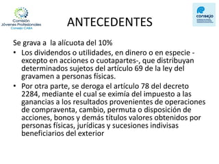 ANTECEDENTES 
Se grava a la alícuota del 10% 
•Los dividendos o utilidades, en dinero o en especie - excepto en acciones o cuotapartes-, que distribuyan determinados sujetos del artículo 69 de la ley del gravamen a personas físicas. 
•Por otra parte, se deroga el artículo 78 del decreto 2284, mediante el cual se eximía del impuesto a las ganancias a los resultados provenientes de operaciones de compraventa, cambio, permuta o disposición de acciones, bonos y demás títulos valores obtenidos por personas físicas, jurídicas y sucesiones indivisas beneficiarios del exterior  
