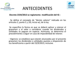 ANTECEDENTES 
-Decreto 2334/2013 se reglamenta modificación del IG : 
- Se define el concepto de “demás valores” indicado en los artículos 2, punto 3, y 20, inciso w), de la ley. 
-Se especifica la forma en que se deberá aplicar y retener el gravamen y el valor a considerar cuando los dividendos y utilidades se paguen en especie. Asimismo, se determina el procedimiento a seguir en caso de imposibilidad de retener. 
- Vigencia: se establece que estarán alcanzados por el presente gravamen los dividendos o utilidades puestos a disposición de sus beneficiarios a partir del 23/9/2013, inclusive. 
 