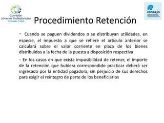 Procedimiento Retención 
- Cuando se paguen dividendos o se distribuyan utilidades, en especie, el impuesto a que se refiere el artículo anterior se calculará sobre el valor corriente en plaza de los bienes distribuidos a la fecha de la puesta a disposición respectiva 
- En los casos en que exista imposibilidad de retener, el importe de la retención que hubiera correspondido practicar deberá ser ingresado por la entidad pagadora, sin perjuicio de sus derechos para exigir el reintegro de parte de los beneficiarios  