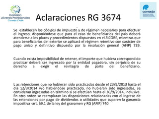 Aclaraciones RG 3674 
. Se establecen los códigos de impuesto y de régimen necesarios para efectuar el ingreso, disponiéndose que para el caso de beneficiarios del país deberá atenderse a los plazos y procedimientos dispuestos en el SICORE, mientras que para beneficiarios del exterior se aplicará el régimen retentivo con carácter de pago único y definitivo dispuesto por la resolución general (AFIP) 739. 
Cuando exista imposibilidad de retener, el importe que hubiera correspondido practicar deberá ser ingresado por la entidad pagadora, sin perjuicio de su derecho a exigir el reintegro de parte del beneficiario. 
L as retenciones que no hubieran sido practicadas desde el 23/9/2013 hasta el día 12/9/2014 y/o habiéndose practicado, no hubieran sido ingresadas, se consideran ingresadas en término si se efectúan hasta el 30/9/2014, inclusive. En otro orden se reemplazan las disposiciones relacionadas con el ingreso de las retenciones por pago de dividendos o utilidades que superen la ganancia impositiva -art. 69.1 de la ley del gravamen y RG (AFIP) 740  