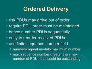 Ordered Delivery risk PDUs may arrive out of order require PDU order  must  be maintained hence number  PDU s  sequentially easy to  reorder received PDUs use finite   sequence number field numbers repeat modulo maximum number max sequence number greater than max number of PDUs that could be outstanding 