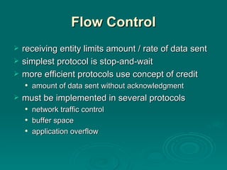 Flow Control receiving entity limits amount / rate of data sent simplest protocol is stop -and-wait more efficient protocols use concept of credit amount of data sent without acknowledgment must  be implemented in several protocols network traffic control buffer space application overflow 