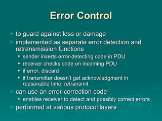 Error Control to guard against loss or damage implemented as separate error detection and retransmission functions sender inserts error-detecting code in PDU receiver checks code on incoming PDU if error , discard   if transmitter doesn’t get  acknowledgment in reasonable time, retransmit can use an error-correction code enables receiver to detect  and possibly  correct errors performed at various protocol layers 