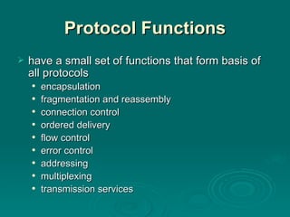 Protocol Functions have a small  set of functions that form basis of all protocols encapsulation fragmentation and reassembly connection control ordered delivery flow control error control addressing multiplexing transmission services 