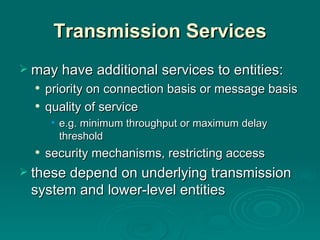 Transmission Services may have additional services to entities: priority  on  connection basis  or  message basis quality of service e.g.  minimum throughput or maximum delay threshold security   mechanisms, restricting access these  depend on underlying transmission system and lower-level entities 