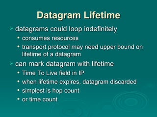 Datagram Lifetime datagrams could loop indefinitely consumes resources transport protocol may need upper bound on lifetime of a datagram can mark datagram with lifetime  Time To Live field in IP when lifetime expires, datagram discarded simplest is hop count or time count 