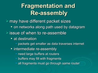 Fragmentation and  Re-assembly may have different packet sizes on networks along path used by datagram issue of when to re-assemble at destination packets get smaller as data traverses internet intermediate re-assembly need large buffers at routers buffers may fill with fragments all fragments must go through same router 