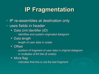 IP Fragmentation IP re-assembles at destination only uses fields in header Data Unit Identifier (ID) identifies end system originated datagram Data length length of user data in octets Offset position of fragment of user data in original datagram in multiples of 64 bits (8 octets) More  flag indicates that this is not the last fragment 