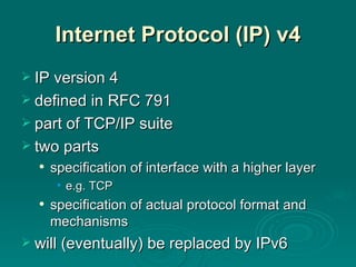 Internet Protocol (IP)  v4 IP version 4 defined in RFC 791 part of TCP/IP suite two parts specification of interface with a higher layer e.g. TCP specification of actual protocol format and mechanisms will (eventually) be replaced by IPv6 