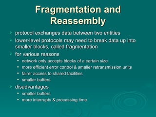 Fragmentation and Reassembly protocol exchanges  data between two entities lower -level protocols may need to break data up into  smaller  blocks, called fragmentation for various reasons network only accepts blocks of a certain size more  efficient  error control & smaller   retransmission units fairer access to shared facilities smaller buffers disadvantages smaller  buffers more interrupts & processing time 