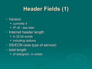 Header Fields (1) Version currently 4 IP v6 - see later Internet header length in 32 bit words including options DS/ECN (was type of service) total length of datagram, in octets 
