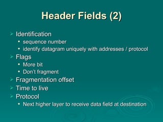 Header Fields (2) Identification sequence number identify datagram uniquely with addresses / protocol Flags More bit Don’t fragment Fragmentation offset Time to live Protocol Next higher layer to receive data field at destination 