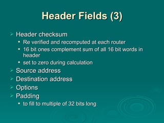 Header Fields (3) Header checksum Re verified and recomputed at each router 16 bit ones complement sum of all 16 bit words in header set to zero during calculation Source address Destination address Options Padding to fill to multiple of 32 bits long 