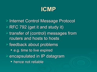 ICMP Internet Control Message Protocol RFC 792 (get it and study it) transfer of (control) messages from routers and hosts to hosts feedback about problems e.g. time to live expired encapsulated in IP datagram hence not reliable 
