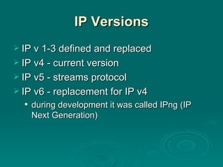 IP Versions IP v 1-3 defined and replaced IP v4 - current version IP v5 - streams protocol IP v6 - replacement for IP v4 during development it was called IPng (IP Next Generation) 
