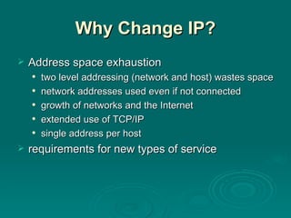 Why Change IP? Address space exhaustion two level addressing (network and host) wastes space network addresses used even if not connected growth of networks and the Internet extended use of TCP/IP single address per host requirements for new types of service 
