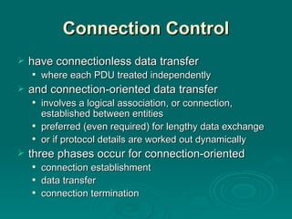 Connection Control have connectionless data transfer where each PDU treated independently and connection-oriented data transfer involves a logical association, or connection, established between entities preferred (even required)  for  lengthy data exchange or if  protocol details are worked out dynamically three phases occur for connection-oriented  connection establishment data transfer connection termination 