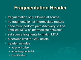 Fragmentation Header fragmentation only allowed at source no fragmentation at intermediate routers node must perform path discovery to find smallest MTU of intermediate networks set source fragments to match MTU otherwise limit to 1280 octets header includes fragment offset more fragments bit identification 