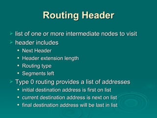 Routing Header list of one or more intermediate nodes to visit header includes Next Header Header extension length Routing type Segments left Type 0 routing provides a list of addresses initial destination address is first on list current destination address is next on list final destination address will be last in list 