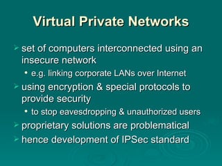 Virtual Private Networks set of computers interconnected using an insecure network e.g. linking corporate LANs over Internet using encryption & special protocols to provide security to stop eavesdropping & unauthorized users proprietary solutions are problematical hence development of IPSec standard 