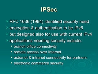 IPSec RFC 1636 (1994) identified security need encryption & authentication to be IPv6 but designed also for use with current IPv4 applications needing security include: branch office connectivity remote access over Internet extranet & intranet connectivity for partners electronic commerce security 