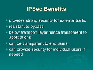 IPSec Benefits provides strong security for external traffic resistant to bypass below transport layer hence transparent to applications can be transparent to end users can provide security for individual users if needed 