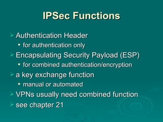 IPSec Functions Authentication Header for authentication only Encapsulating Security Payload (ESP) for combined authentication/encryption  a key exchange function manual or automated VPNs usually need combined function see chapter 21 