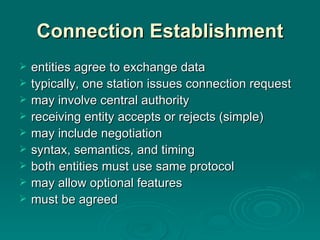 Connection Establishment entities   agree to exchange data typically, one station issue s  connection request may involve  central authority receiving entity accepts or rejects  (simple) may  include negotiation syntax, semantics, and timing both entities must  use  same protocol may allow optional features must be agreed 