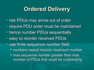 Ordered DeliveryOrdered Delivery
 risk PDUs may arrive out of orderrisk PDUs may arrive out of order
 require PDU orderrequire PDU order mustmust be maintainedbe maintained
 hence numberhence number PDUPDUss sequentiallysequentially
 easy toeasy to reorder received PDUsreorder received PDUs
 use finiteuse finite sequence number fieldsequence number field

numbers repeat modulo maximum numbernumbers repeat modulo maximum number

max sequence number greater than maxmax sequence number greater than max
number of PDUs that could be outstandingnumber of PDUs that could be outstanding
 