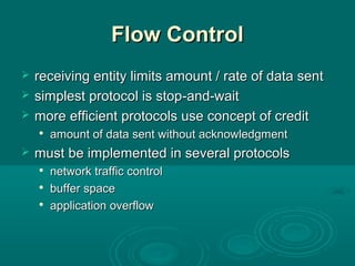 Flow ControlFlow Control
 receiving entity limits amount / rate of data sentreceiving entity limits amount / rate of data sent
 simplest protocol is stopsimplest protocol is stop-and-wait-and-wait
 more efficient protocols use concept of creditmore efficient protocols use concept of credit

amount of data sent without acknowledgmentamount of data sent without acknowledgment
 mustmust be implemented in several protocolsbe implemented in several protocols

network traffic controlnetwork traffic control

buffer spacebuffer space

application overflowapplication overflow
 