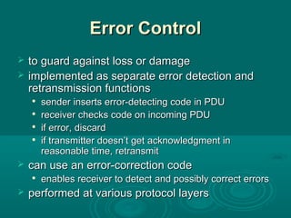Error ControlError Control
 to guard against loss or damageto guard against loss or damage
 implemented as separate error detection andimplemented as separate error detection and
retransmission functionsretransmission functions

sender inserts error-detecting code in PDUsender inserts error-detecting code in PDU

receiver checks code on incoming PDUreceiver checks code on incoming PDU

if errorif error, discard, discard

if transmitter doesn’t getif transmitter doesn’t get acknowledgment inacknowledgment in
reasonable time, retransmitreasonable time, retransmit
 can use an error-correction codecan use an error-correction code

enables receiver to detectenables receiver to detect and possiblyand possibly correct errorscorrect errors
 performed at various protocol layersperformed at various protocol layers
 