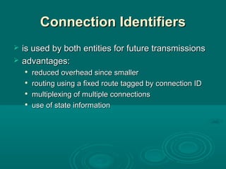 Connection IdentifiersConnection Identifiers
 is used by both entities for future transmissionsis used by both entities for future transmissions
 advantages:advantages:

reduced overhead since smallerreduced overhead since smaller

routing using a fixed route tagged by connection IDrouting using a fixed route tagged by connection ID

multiplexing of multiple connectionsmultiplexing of multiple connections

use of state informationuse of state information
 