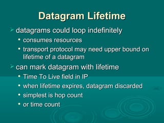 Datagram LifetimeDatagram Lifetime
 datagrams could loop indefinitelydatagrams could loop indefinitely

consumes resourcesconsumes resources

transport protocol may need upper bound ontransport protocol may need upper bound on
lifetime of a datagramlifetime of a datagram
 can mark datagram with lifetimecan mark datagram with lifetime

Time To Live field in IPTime To Live field in IP

when lifetime expires, datagram discardedwhen lifetime expires, datagram discarded

simplest is hop countsimplest is hop count

or time countor time count
 