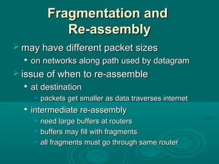 Fragmentation andFragmentation and
Re-assemblyRe-assembly
 may have different packet sizesmay have different packet sizes

on networks along path used by datagramon networks along path used by datagram
 issue of when to re-assembleissue of when to re-assemble

at destinationat destination
• packets get smaller as data traverses internetpackets get smaller as data traverses internet

intermediate re-assemblyintermediate re-assembly
• need large buffers at routersneed large buffers at routers
• buffers may fill with fragmentsbuffers may fill with fragments
• all fragments must go through same routerall fragments must go through same router
 