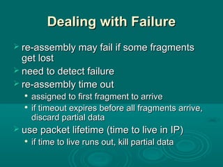 Dealing with FailureDealing with Failure
 re-assembly may fail if some fragmentsre-assembly may fail if some fragments
get lostget lost
 need to detect failureneed to detect failure
 re-assembly time outre-assembly time out

assigned to first fragment to arriveassigned to first fragment to arrive

if timeout expires before all fragments arrive,if timeout expires before all fragments arrive,
discard partial datadiscard partial data
 use packet lifetime (time to live in IP)use packet lifetime (time to live in IP)

if time to live runs out, kill partial dataif time to live runs out, kill partial data
 