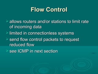 Flow ControlFlow Control
 allows routers and/or stations to limit rateallows routers and/or stations to limit rate
of incoming dataof incoming data
 limited in connectionless systemslimited in connectionless systems
 send flow control packets to requestsend flow control packets to request
reduced flowreduced flow
 see ICMP in next sectionsee ICMP in next section
 