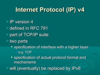 Internet Protocol (IP)Internet Protocol (IP) v4v4
 IP version 4IP version 4
 defined in RFC 791defined in RFC 791
 part of TCP/IP suitepart of TCP/IP suite
 two partstwo parts

specification of interface with a higher layerspecification of interface with a higher layer
• e.g. TCPe.g. TCP

specification of actual protocol format andspecification of actual protocol format and
mechanismsmechanisms
 will (eventually) be replaced by IPv6will (eventually) be replaced by IPv6
 