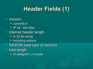 Header Fields (1)Header Fields (1)
 VersionVersion

currently 4currently 4

IP v6 - see laterIP v6 - see later
 Internet header lengthInternet header length

in 32 bit wordsin 32 bit words

including optionsincluding options
 DS/ECN (was type of service)DS/ECN (was type of service)
 total lengthtotal length

of datagram, in octetsof datagram, in octets
 