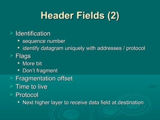 Header Fields (2)Header Fields (2)
 IdentificationIdentification

sequence numbersequence number

identify datagram uniquely with addresses / protocolidentify datagram uniquely with addresses / protocol
 FlagsFlags

More bitMore bit

Don’t fragmentDon’t fragment
 Fragmentation offsetFragmentation offset
 Time to liveTime to live
 ProtocolProtocol

Next higher layer to receive data field at destinationNext higher layer to receive data field at destination
 